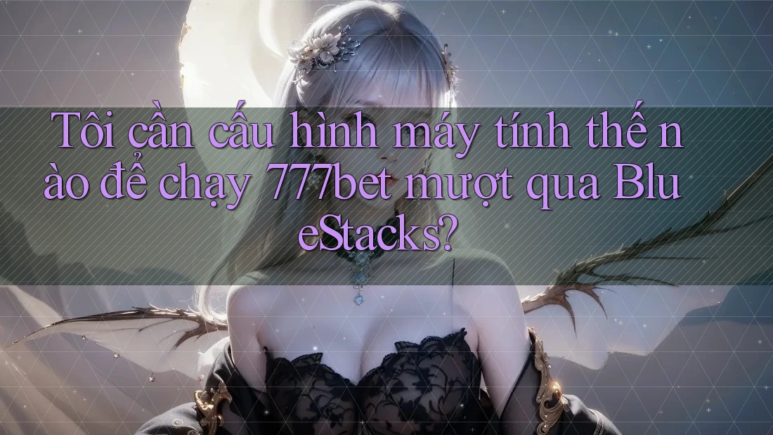 Tôi cần cấu hình máy tính thế nào để chạy 777bet mượt qua BlueStacks? Tôi cần cấu hình máy tính thế nào để chạy 777bet mượt qua BlueStacks?