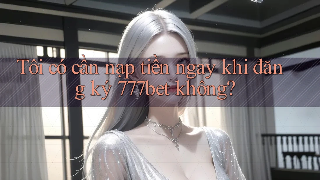Tôi có cần nạp tiền ngay khi đăng ký 777bet không? Tôi có cần nạp tiền ngay khi đăng ký 777bet không?