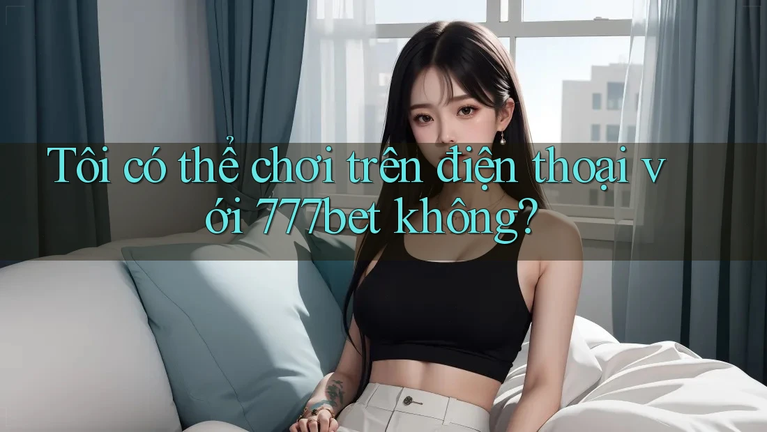 Tôi có thể chơi trên điện thoại với 777bet không?