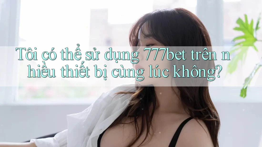Tôi có thể sử dụng 777bet trên nhiều thiết bị cùng lúc không?