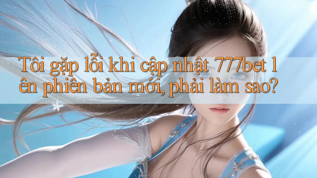 Tôi gặp lỗi khi cập nhật 777bet lên phiên bản mới, phải làm sao?
