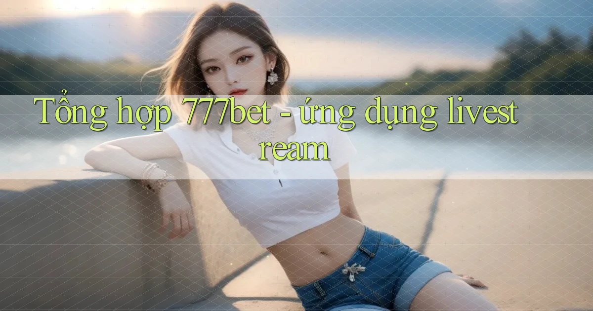 Tổng hợp 777bet   ứng dụng livestream