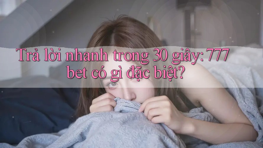 Trả lời nhanh trong 30 giây: 777bet có gì đặc biệt?