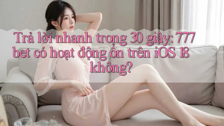 Trả lời nhanh trong 30 giây: 777bet có hoạt động ổn trên iOS 18 không?