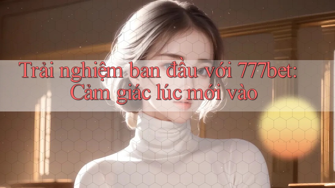 Trải nghiệm ban đầu với 777bet: Cảm giác lúc mới vào Trải nghiệm ban đầu với 777bet: Cảm giác lúc mới vào