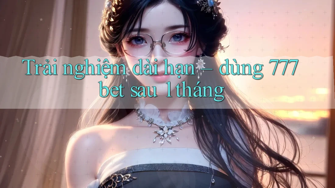 Trải nghiệm dài hạn – dùng 777bet sau 1 tháng