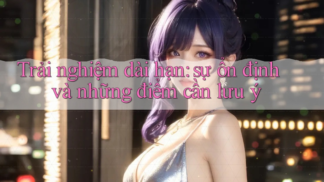 Trải nghiệm dài hạn: Sự ổn định và những điểm cần lưu ý Trải nghiệm dài hạn: Sự ổn định và những điểm cần lưu ý