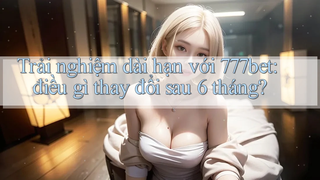 Trải nghiệm dài hạn với 777bet: điều gì thay đổi sau 6 tháng?