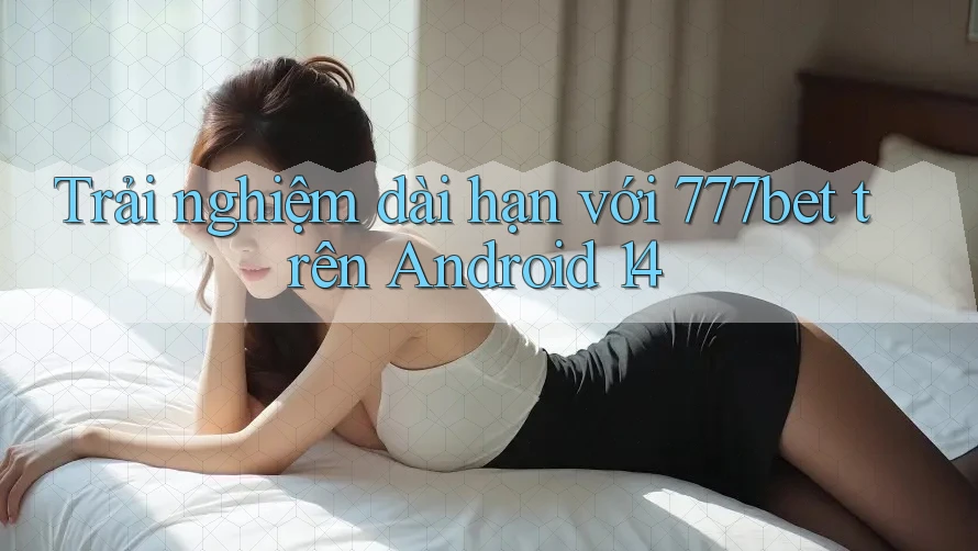 Trải nghiệm dài hạn với 777bet trên Android 14