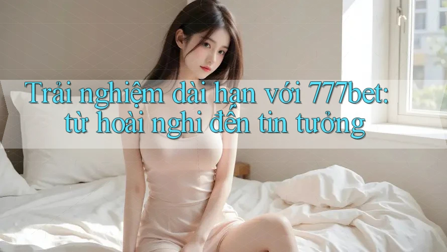 Trải nghiệm dài hạn với 777bet: từ hoài nghi đến tin tưởng