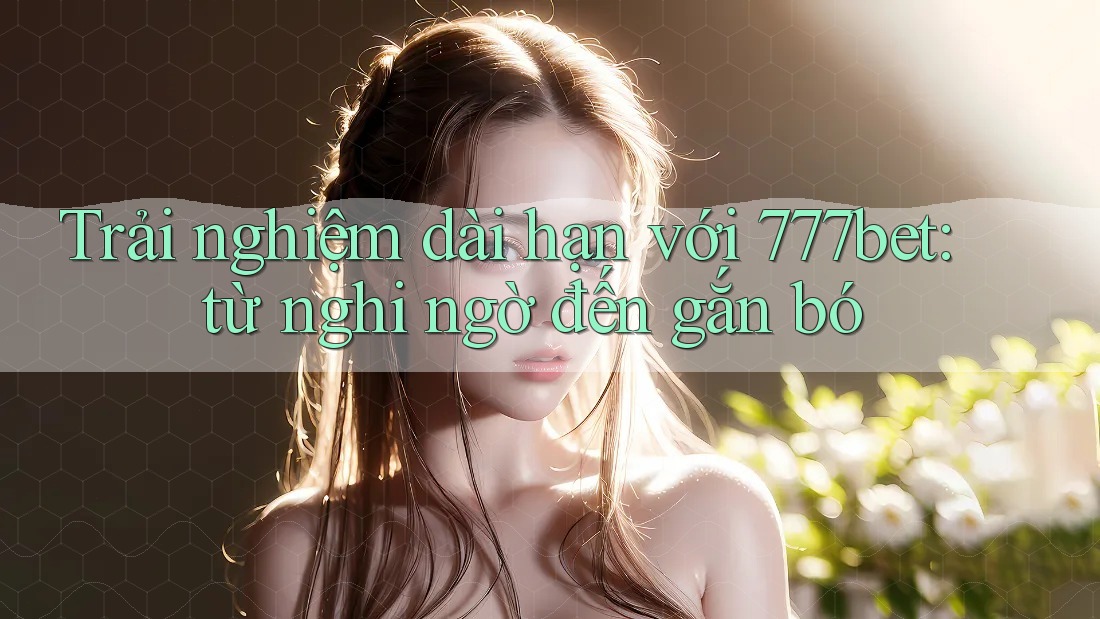 Trải nghiệm dài hạn với 777bet: từ nghi ngờ đến gắn bó