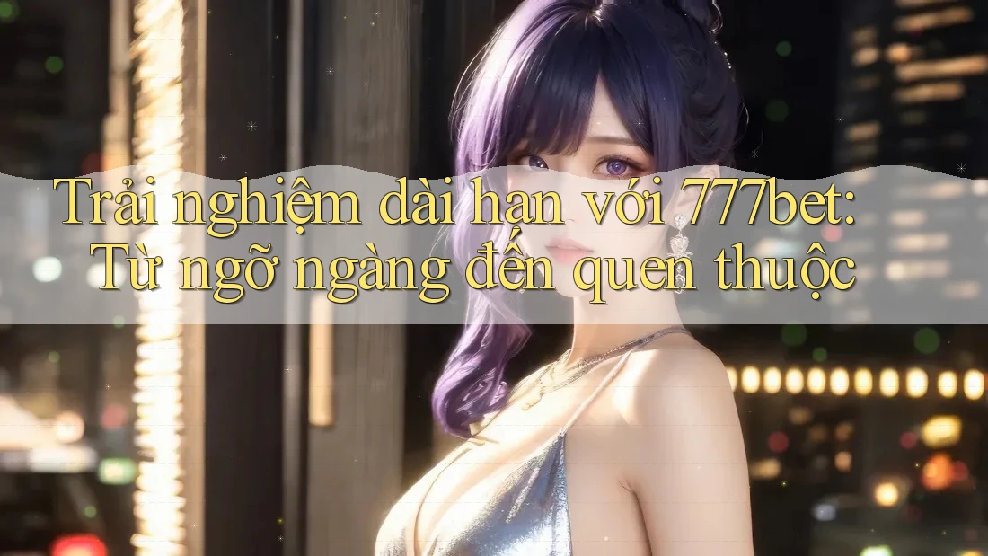 Trải nghiệm dài hạn với 777bet: Từ ngỡ ngàng đến quen thuộc