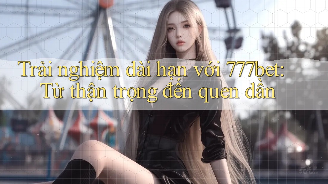 Trải nghiệm dài hạn với 777bet: Từ thận trọng đến quen dần Trải nghiệm dài hạn với 777bet: Từ thận trọng đến quen dần