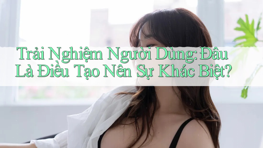 Trải Nghiệm Người Dùng: Đâu Là Điều Tạo Nên Sự Khác Biệt?