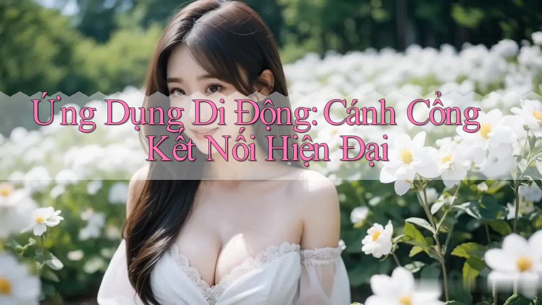Ứng Dụng Di Động - Cánh Cổng Kết Nối Hiện Đại Ứng Dụng Di Động - Cánh Cổng Kết Nối Hiện Đại
