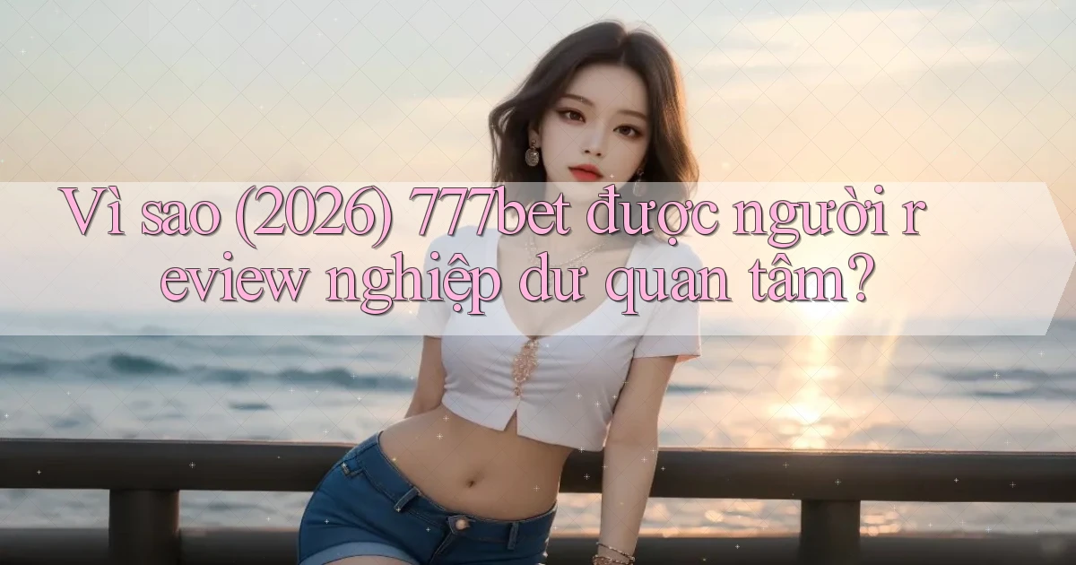 Vì sao (2026) 777bet được người review nghiệp dư quan tâm