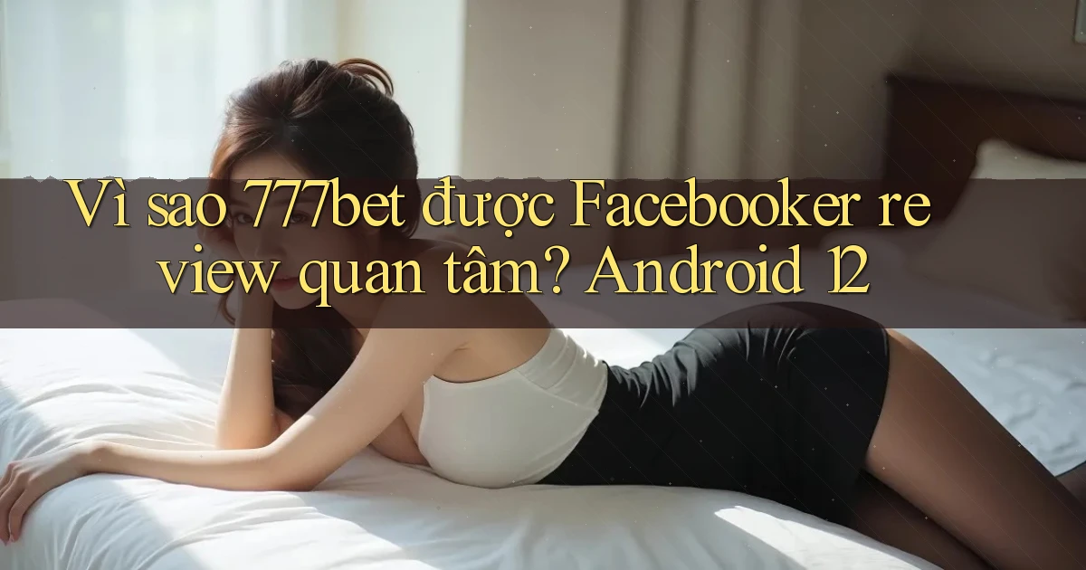 Vì sao 777bet được Facebooker review quan tâm Android 12