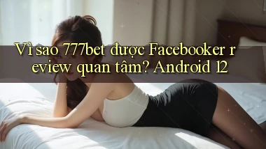 Vì sao 777bet được Facebooker review quan tâm Android 12
