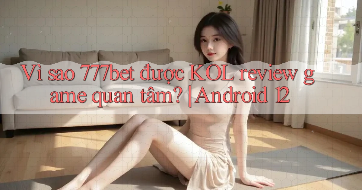 Vì sao 777bet được KOL review game quan tâm Android 12