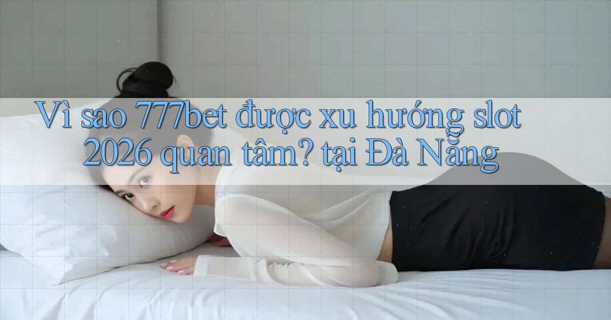 Vì sao 777bet được xu hướng slot 2026 quan tâm, tại Đà Nẵng