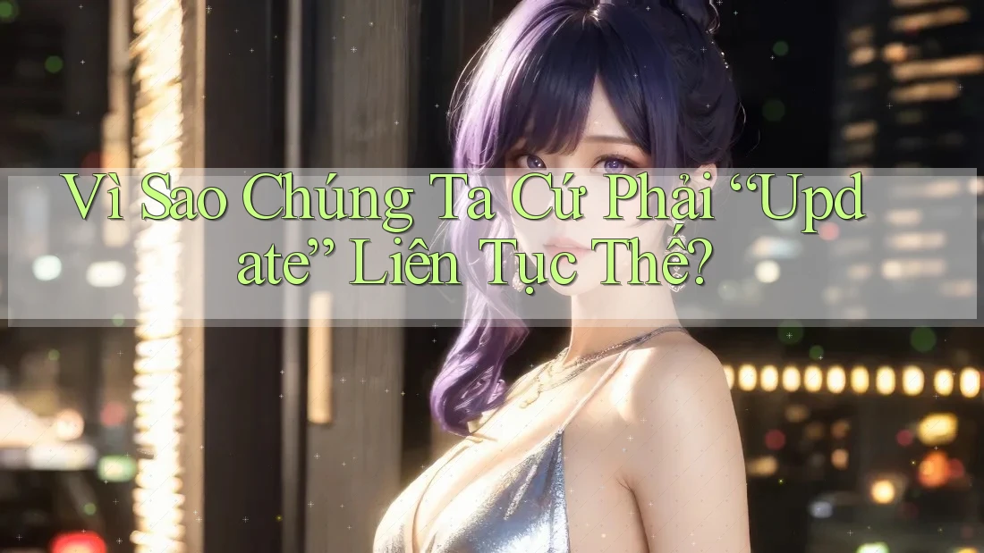 Vì Sao Chúng Ta Cứ Phải “Update” Liên Tục Thế?