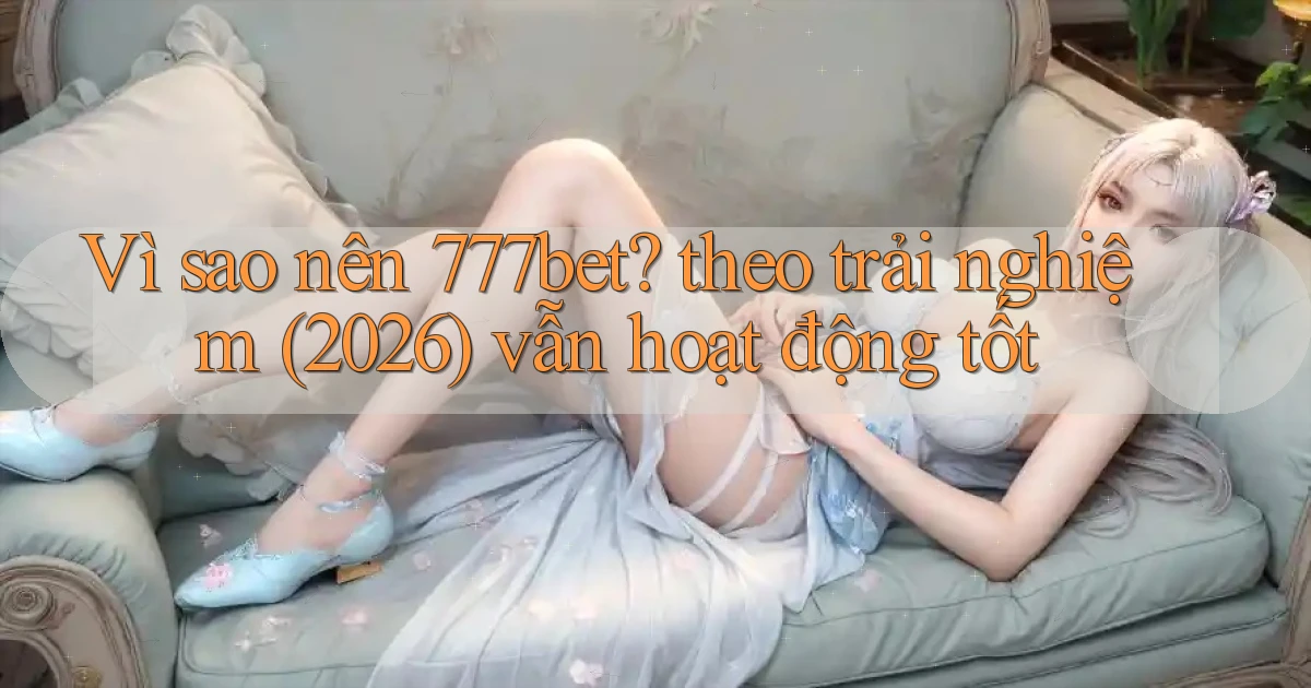 Vì sao nên 777bet theo trải nghiệm (2026) vẫn hoạt động tốt