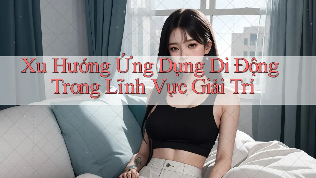 Xu Hướng Ứng Dụng Di Động Trong Lĩnh Vực Giải Trí